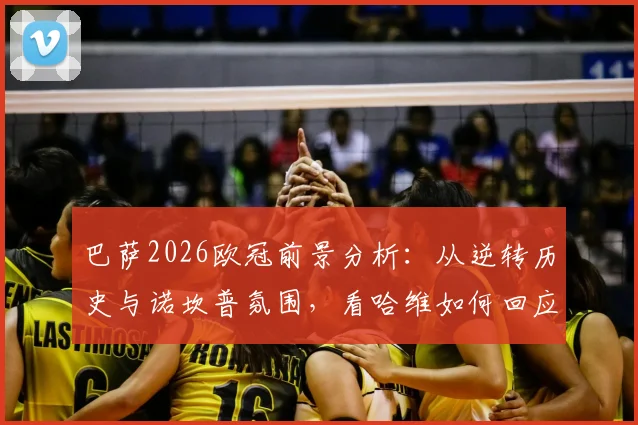 巴萨2026欧冠前景分析:从逆转历史与诺坎普氛围,看哈维如何回应球迷爆棚信心