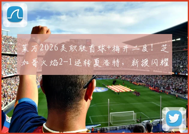 莱万2026美职联首球+梅开二度！芝加哥火焰2-1逆转夏洛特，新援闪耀背后三点深度解析
